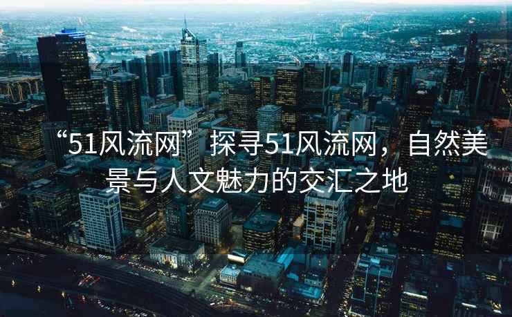 “51風流網”探尋51風流網，自然美景與人文魅力的交匯之地