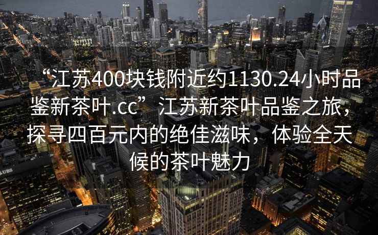 “江蘇400塊錢附近約1130.24小時品鑒新茶葉.cc”江蘇新茶葉品鑒之旅，探尋四百元內(nèi)的絕佳滋味，體驗全天候的茶葉魅力