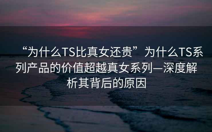 “為什么TS比真女還貴”為什么TS系列產(chǎn)品的價(jià)值超越真女系列—深度解析其背后的原因