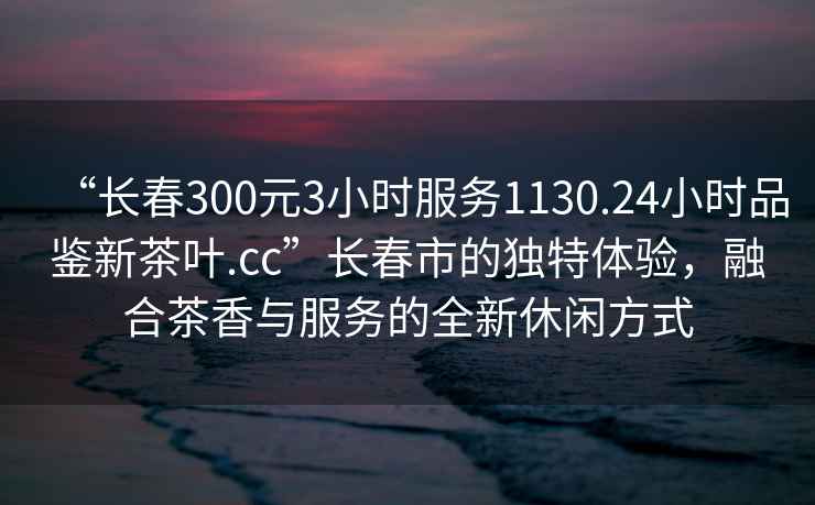 “長(zhǎng)春300元3小時(shí)服務(wù)1130.24小時(shí)品鑒新茶葉.cc”長(zhǎng)春市的獨(dú)特體驗(yàn)，融合茶香與服務(wù)的全新休閑方式