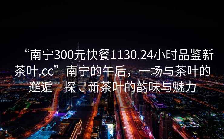 “南寧300元快餐1130.24小時品鑒新茶葉.cc”南寧的午后，一場與茶葉的邂逅—探尋新茶葉的韻味與魅力