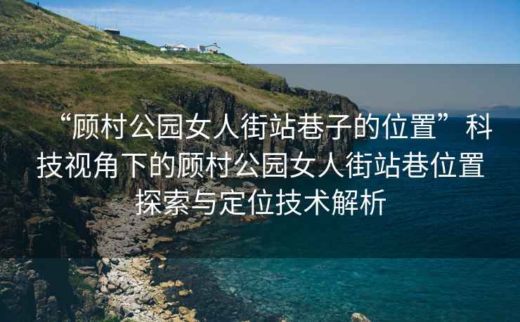 “顧村公園女人街站巷子的位置”科技視角下的顧村公園女人街站巷位置探索與定位技術(shù)解析