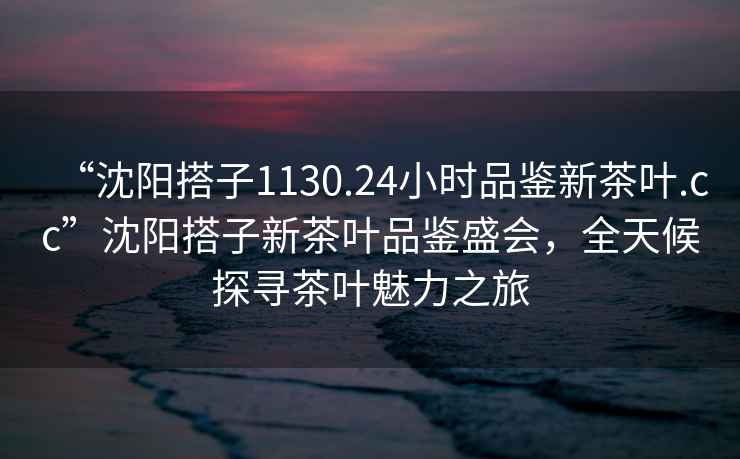 “沈陽搭子1130.24小時品鑒新茶葉.cc”沈陽搭子新茶葉品鑒盛會，全天候探尋茶葉魅力之旅