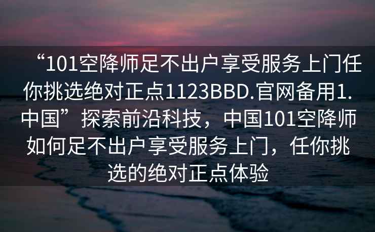 “101空降師足不出戶享受服務(wù)上門任你挑選絕對正點1123BBD.官網(wǎng)備用1.中國”探索前沿科技，中國101空降師如何足不出戶享受服務(wù)上門，任你挑選的絕對正點體驗