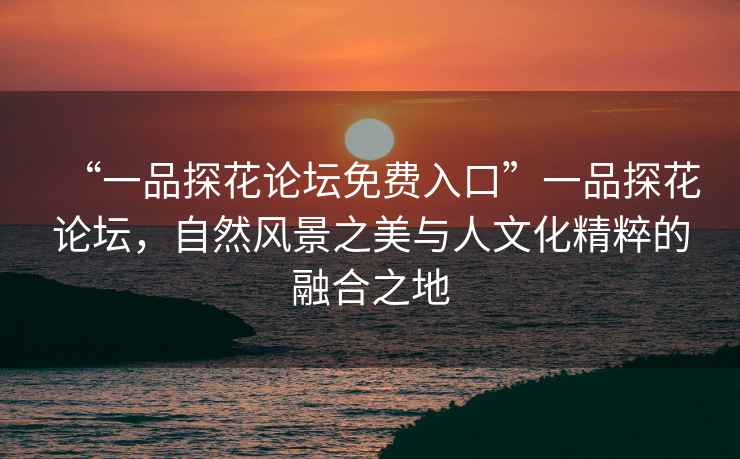 “一品探花論壇免費入口”一品探花論壇，自然風景之美與人文化精粹的融合之地