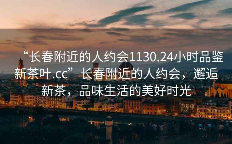 “長春附近的人約會1130.24小時品鑒新茶葉.cc”長春附近的人約會，邂逅新茶，品味生活的美好時光
