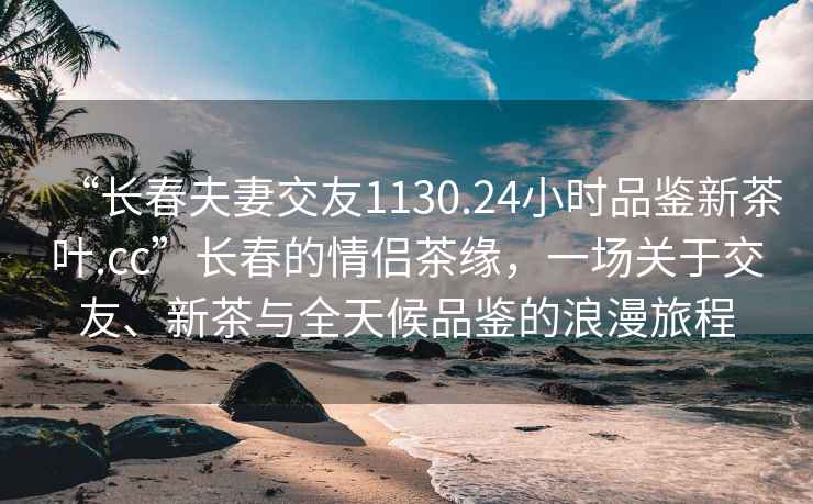 “長(zhǎng)春夫妻交友1130.24小時(shí)品鑒新茶葉.cc”長(zhǎng)春的情侶茶緣，一場(chǎng)關(guān)于交友、新茶與全天候品鑒的浪漫旅程
