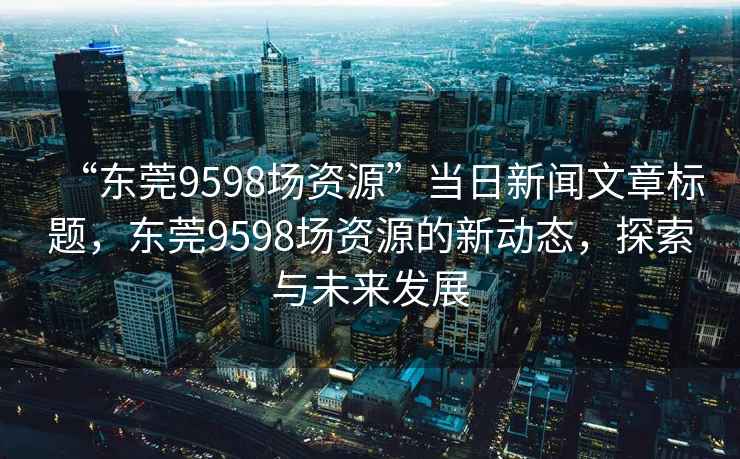 “東莞9598場資源”當日新聞文章標題，東莞9598場資源的新動態(tài)，探索與未來發(fā)展