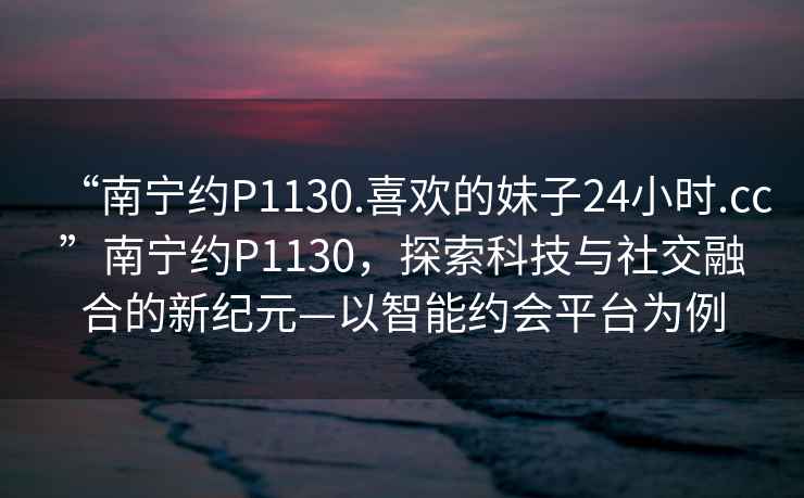 “南寧約P1130.喜歡的妹子24小時(shí).cc”南寧約P1130，探索科技與社交融合的新紀(jì)元—以智能約會(huì)平臺(tái)為例