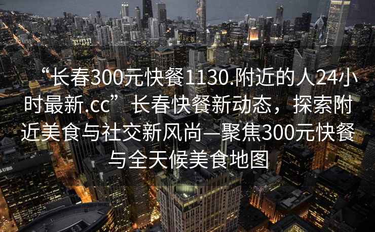 “長(zhǎng)春300元快餐1130.附近的人24小時(shí)最新.cc”長(zhǎng)春快餐新動(dòng)態(tài)，探索附近美食與社交新風(fēng)尚—聚焦300元快餐與全天候美食地圖