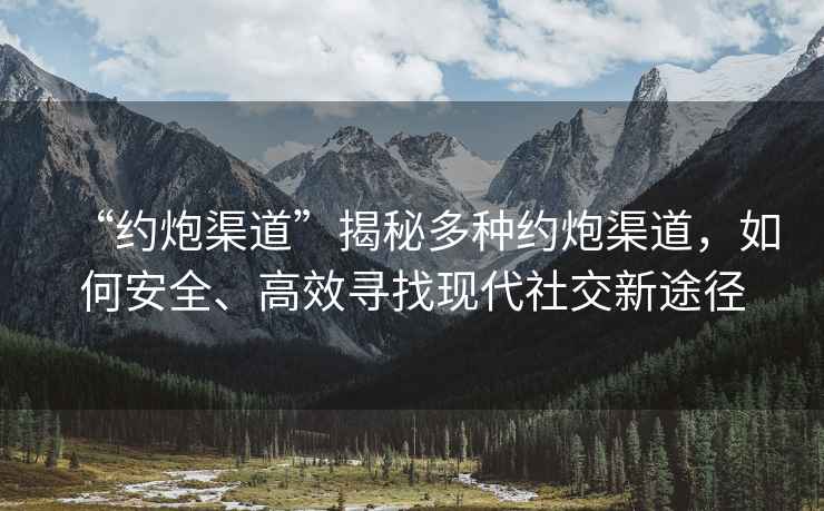 “約炮渠道”揭秘多種約炮渠道，如何安全、高效尋找現(xiàn)代社交新途徑