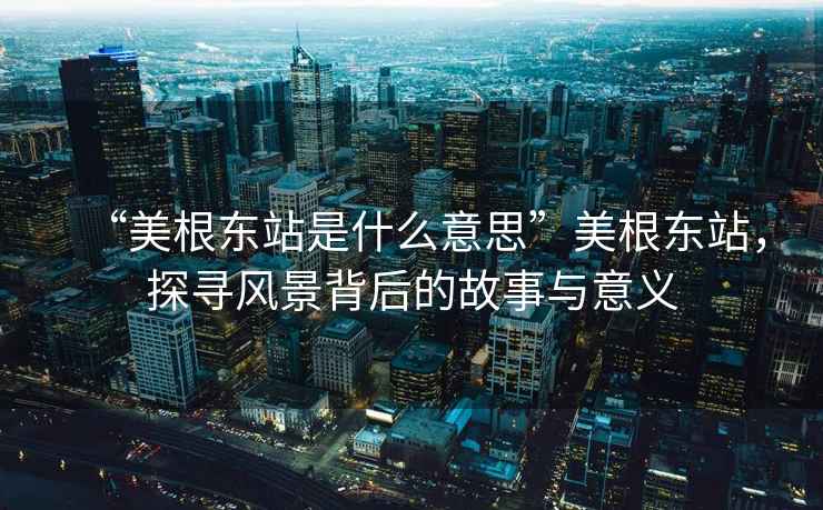 “美根東站是什么意思”美根東站，探尋風(fēng)景背后的故事與意義