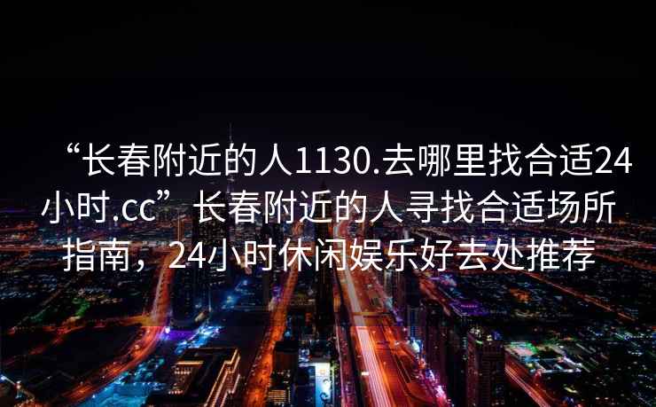 “長春附近的人1130.去哪里找合適24小時.cc”長春附近的人尋找合適場所指南，24小時休閑娛樂好去處推薦