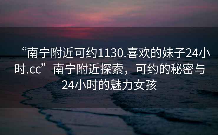 “南寧附近可約1130.喜歡的妹子24小時(shí).cc”南寧附近探索，可約的秘密與24小時(shí)的魅力女孩