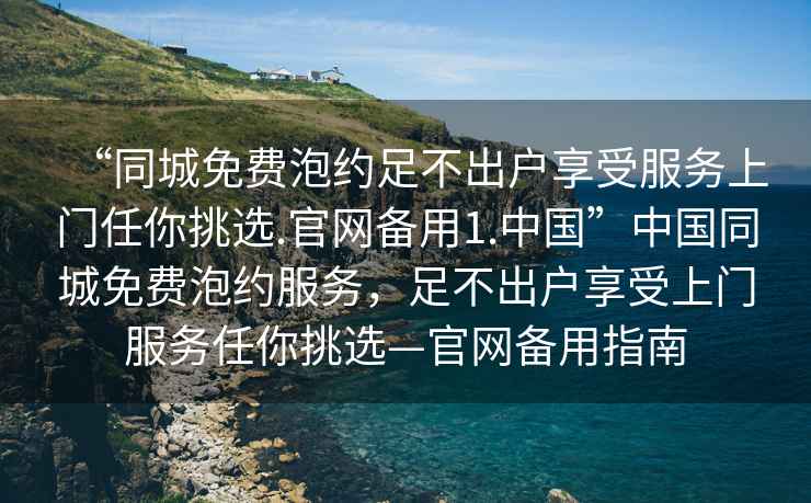“同城免費(fèi)泡約足不出戶享受服務(wù)上門任你挑選.官網(wǎng)備用1.中國(guó)”中國(guó)同城免費(fèi)泡約服務(wù)，足不出戶享受上門服務(wù)任你挑選—官網(wǎng)備用指南
