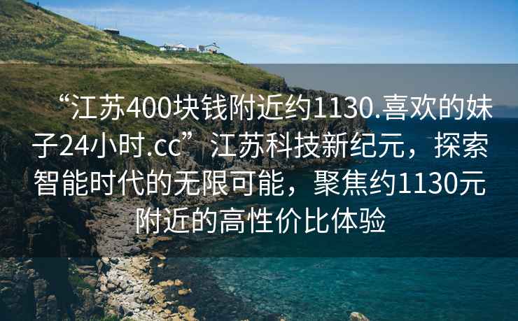 “江蘇400塊錢附近約1130.喜歡的妹子24小時(shí).cc”江蘇科技新紀(jì)元，探索智能時(shí)代的無(wú)限可能，聚焦約1130元附近的高性價(jià)比體驗(yàn)