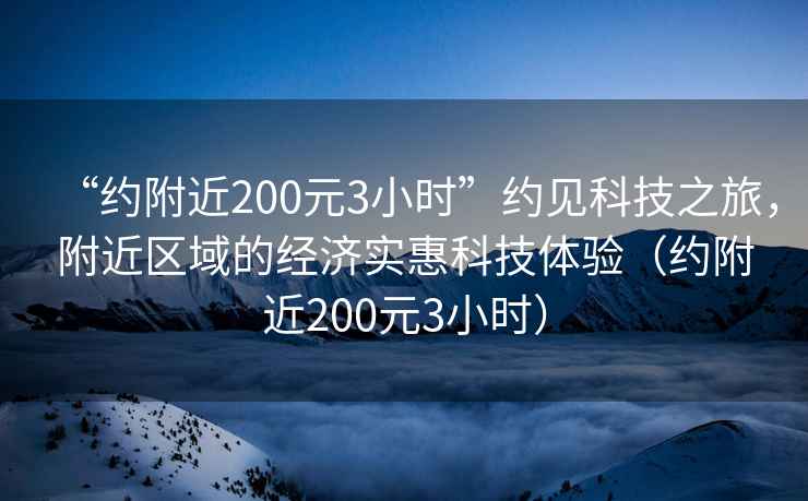 “約附近200元3小時(shí)”約見科技之旅，附近區(qū)域的經(jīng)濟(jì)實(shí)惠科技體驗(yàn)（約附近200元3小時(shí)）