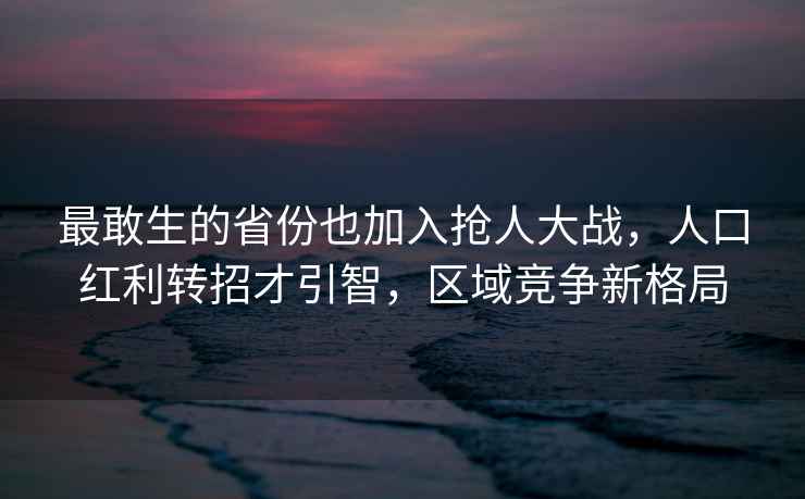 最敢生的省份也加入搶人大戰(zhàn)，人口紅利轉(zhuǎn)招才引智，區(qū)域競爭新格局