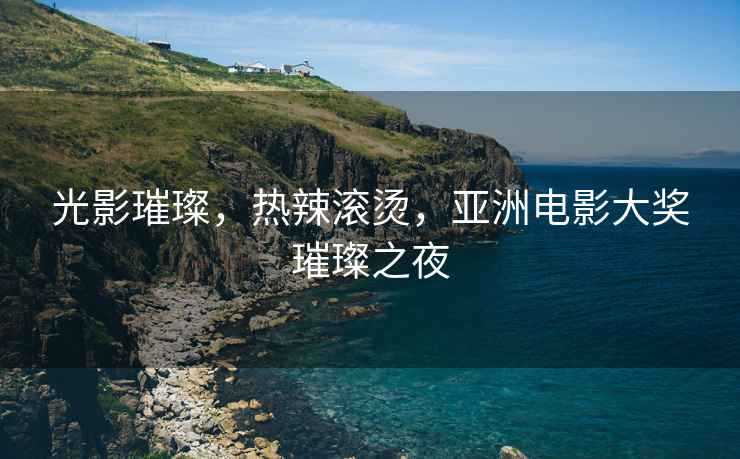 光影璀璨，熱辣滾燙，亞洲電影大獎璀璨之夜