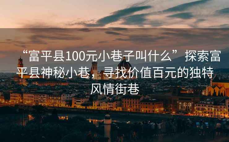 “富平縣100元小巷子叫什么”探索富平縣神秘小巷，尋找價(jià)值百元的獨(dú)特風(fēng)情街巷
