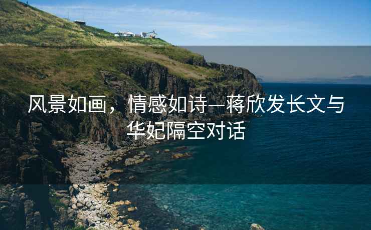 風(fēng)景如畫(huà)，情感如詩(shī)—蔣欣發(fā)長(zhǎng)文與華妃隔空對(duì)話