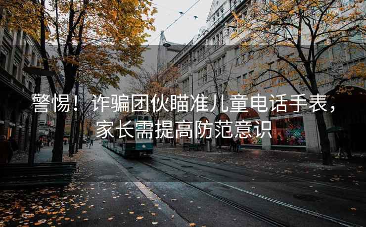 警惕！詐騙團伙瞄準(zhǔn)兒童電話手表，家長需提高防范意識