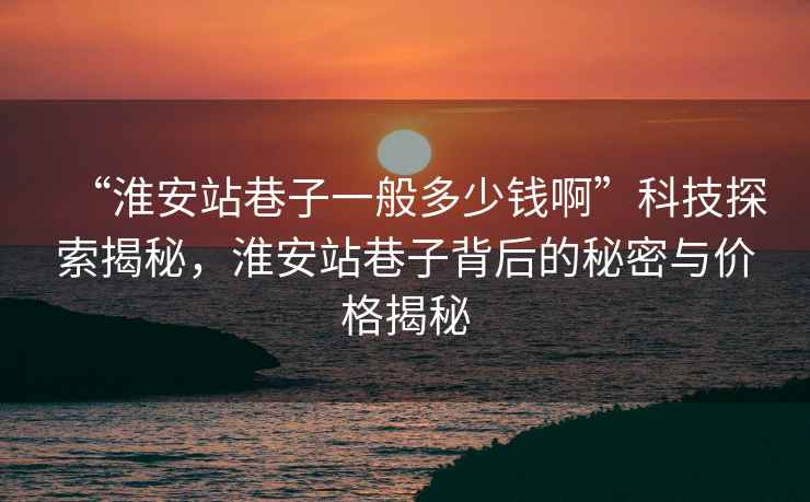 “淮安站巷子一般多少錢啊”科技探索揭秘，淮安站巷子背后的秘密與價格揭秘