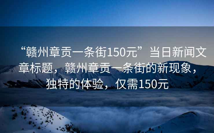 “贛州章貢一條街150元”當日新聞文章標題，贛州章貢一條街的新現(xiàn)象，獨特的體驗，僅需150元