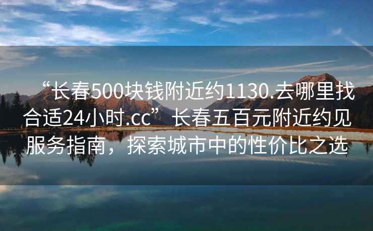 “長春500塊錢附近約1130.去哪里找合適24小時.cc”長春五百元附近約見服務(wù)指南，探索城市中的性價比之選