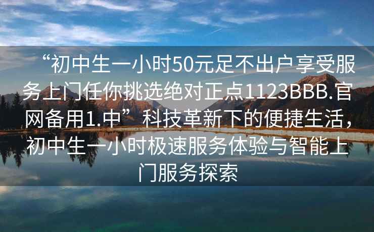 “初中生一小時(shí)50元足不出戶享受服務(wù)上門任你挑選絕對(duì)正點(diǎn)1123BBB.官網(wǎng)備用1.中”科技革新下的便捷生活，初中生一小時(shí)極速服務(wù)體驗(yàn)與智能上門服務(wù)探索