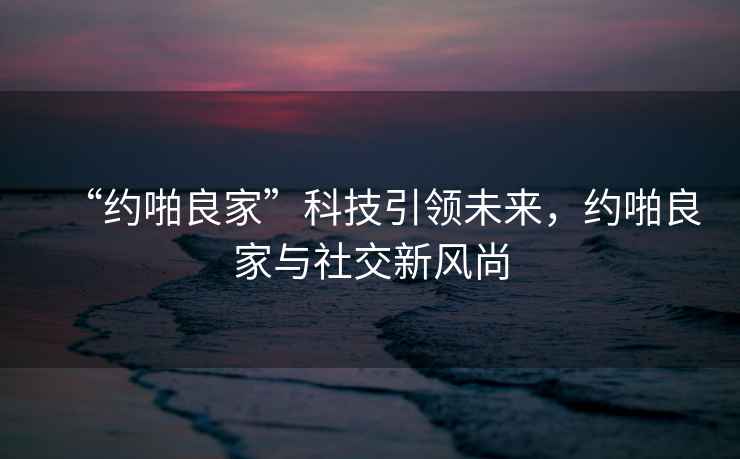 “約啪良家”科技引領未來，約啪良家與社交新風尚