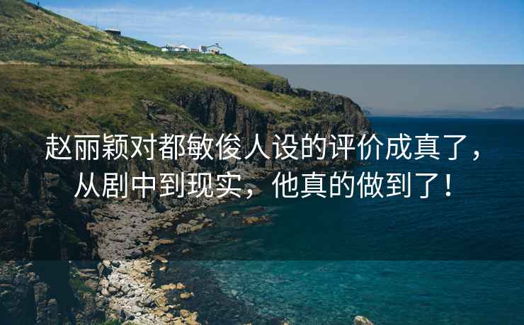 趙麗穎對都敏俊人設的評價成真了，從劇中到現(xiàn)實，他真的做到了！