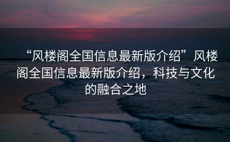 “風樓閣全國信息最新版介紹”風樓閣全國信息最新版介紹，科技與文化的融合之地