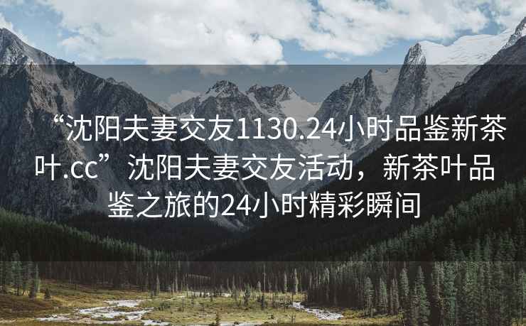 “沈陽夫妻交友1130.24小時(shí)品鑒新茶葉.cc”沈陽夫妻交友活動(dòng)，新茶葉品鑒之旅的24小時(shí)精彩瞬間