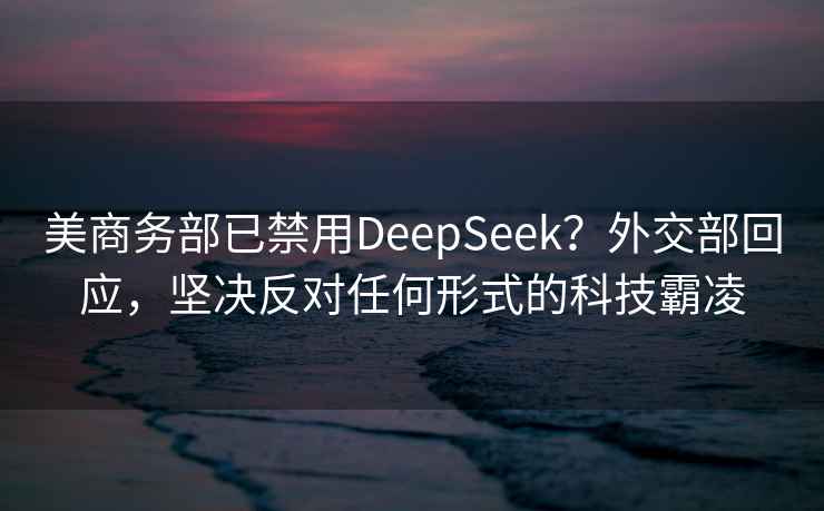美商務(wù)部已禁用DeepSeek？外交部回應(yīng)，堅(jiān)決反對(duì)任何形式的科技霸凌