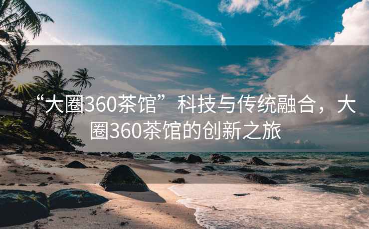 “大圈360茶館”科技與傳統(tǒng)融合，大圈360茶館的創(chuàng)新之旅