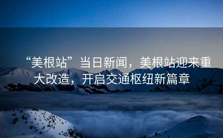 “美根站”當(dāng)日新聞，美根站迎來(lái)重大改造，開(kāi)啟交通樞紐新篇章