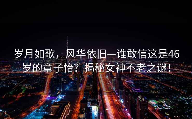 歲月如歌，風(fēng)華依舊—誰敢信這是46歲的章子怡？揭秘女神不老之謎！
