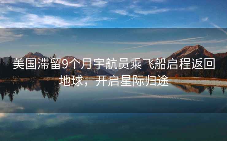 美國滯留9個月宇航員乘飛船啟程返回地球，開啟星際歸途
