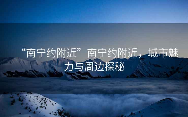 “南寧約附近”南寧約附近，城市魅力與周邊探秘
