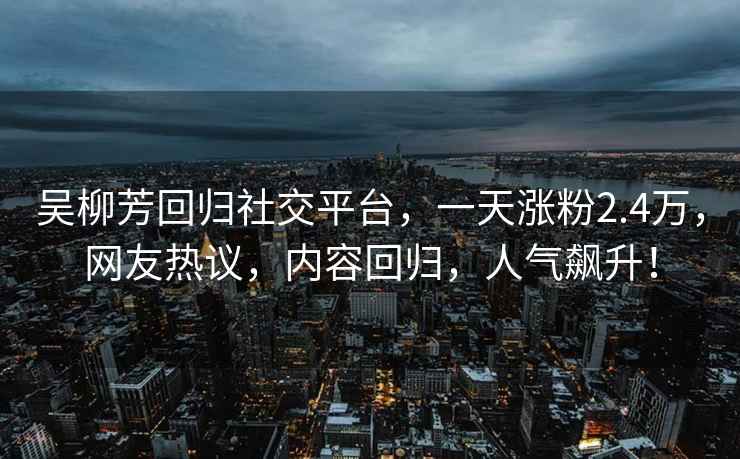 吳柳芳回歸社交平臺，一天漲粉2.4萬，網(wǎng)友熱議，內(nèi)容回歸，人氣飆升！