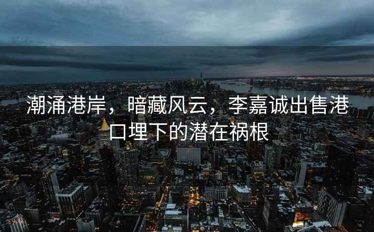潮涌港岸，暗藏風(fēng)云，李嘉誠出售港口埋下的潛在禍根