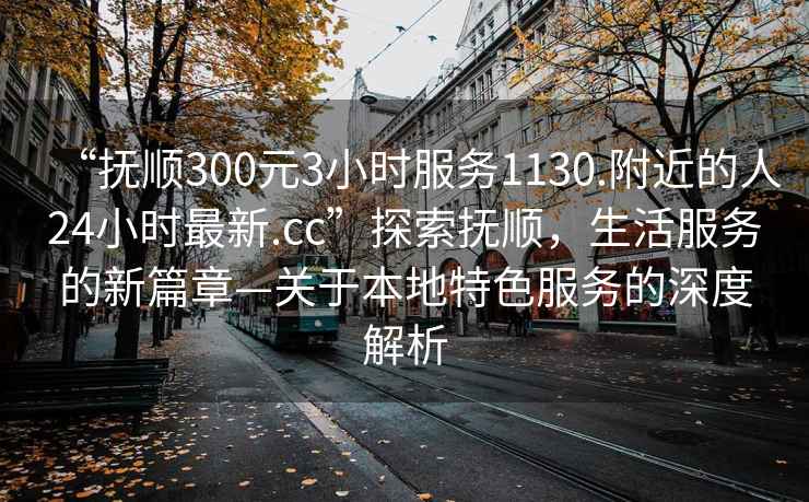 “撫順300元3小時(shí)服務(wù)1130.附近的人24小時(shí)最新.cc”探索撫順，生活服務(wù)的新篇章—關(guān)于本地特色服務(wù)的深度解析