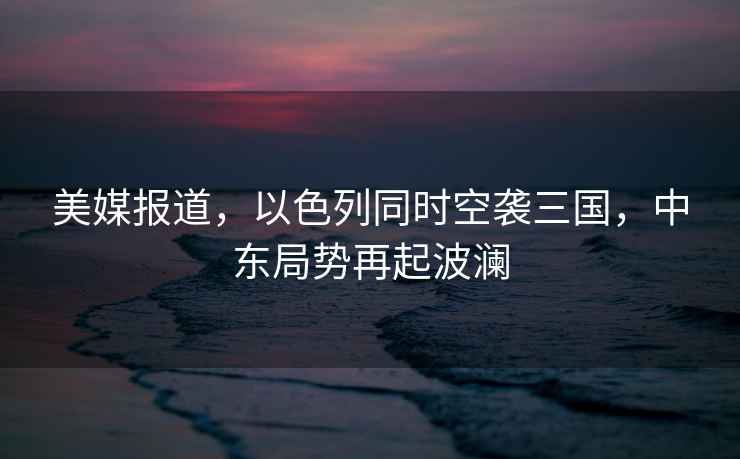 美媒報道，以色列同時空襲三國，中東局勢再起波瀾