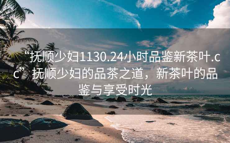 “撫順少婦1130.24小時品鑒新茶葉.cc”撫順少婦的品茶之道，新茶葉的品鑒與享受時光