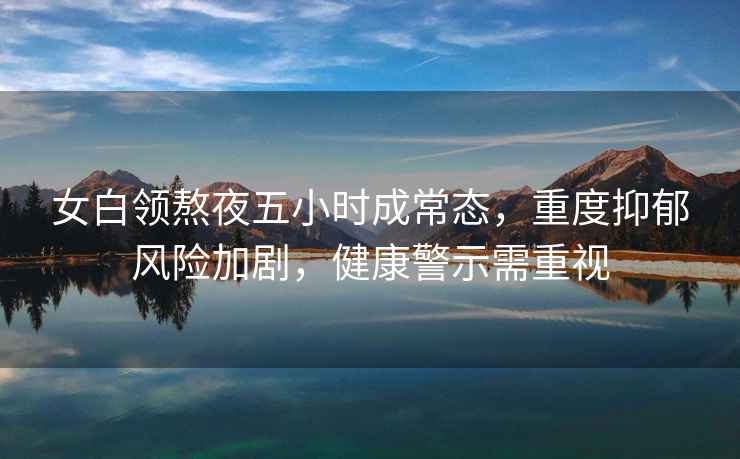 女白領(lǐng)熬夜五小時成常態(tài)，重度抑郁風(fēng)險加劇，健康警示需重視