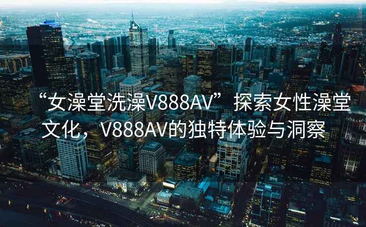 “女澡堂洗澡V888AV”探索女性澡堂文化，V888AV的獨特體驗與洞察