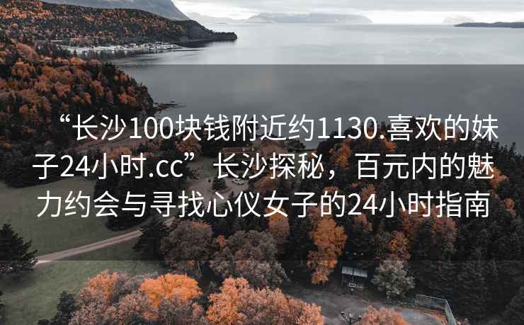 “長(zhǎng)沙100塊錢(qián)附近約1130.喜歡的妹子24小時(shí).cc”長(zhǎng)沙探秘，百元內(nèi)的魅力約會(huì)與尋找心儀女子的24小時(shí)指南