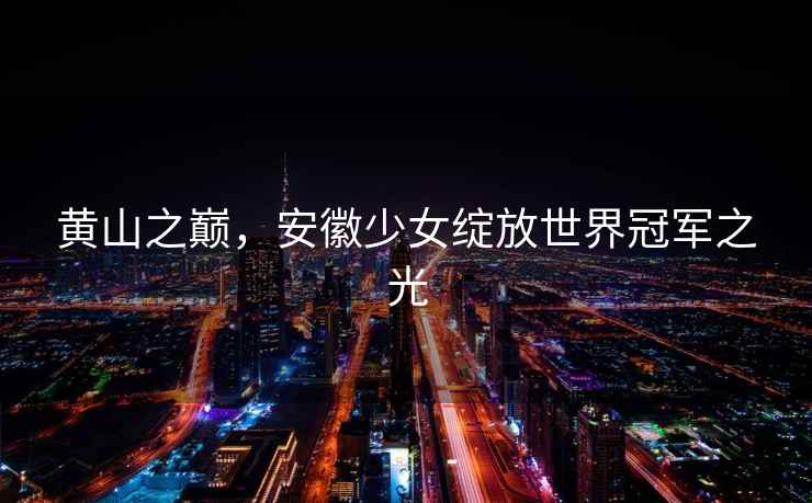 黃山之巔，安徽少女綻放世界冠軍之光