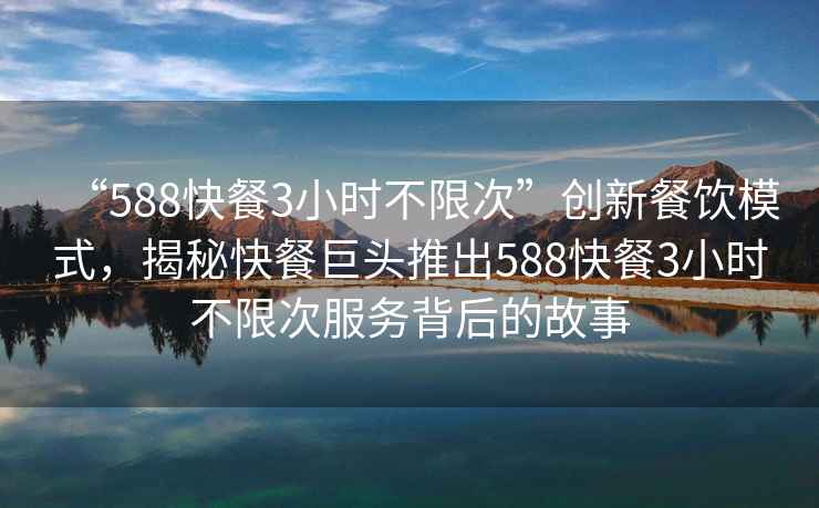 “588快餐3小時(shí)不限次”創(chuàng)新餐飲模式，揭秘快餐巨頭推出588快餐3小時(shí)不限次服務(wù)背后的故事